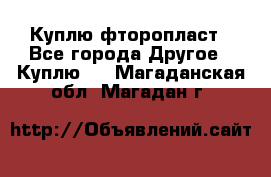 Куплю фторопласт - Все города Другое » Куплю   . Магаданская обл.,Магадан г.